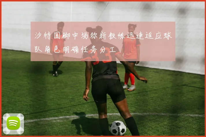 沙特国脚中场称新教练迅速适应球队角色明确任务分工