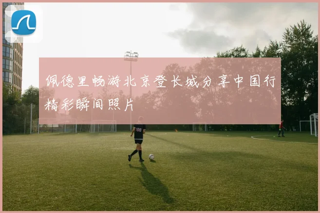 佩德里畅游北京登长城分享中国行精彩瞬间照片