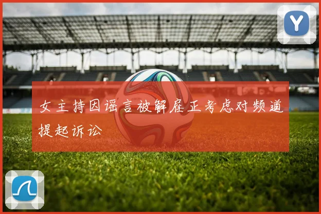 女主持因谣言被解雇正考虑对频道提起诉讼