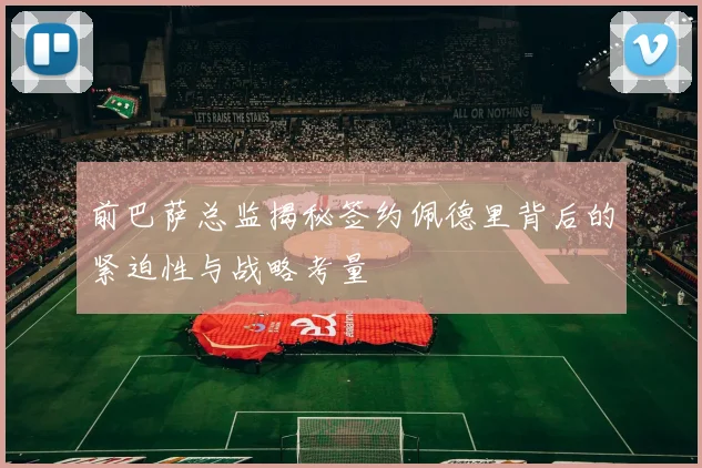 前巴萨总监揭秘签约佩德里背后的紧迫性与战略考量