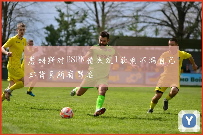 詹姆斯对ESPN借决定1获利不满自己却背负所有骂名