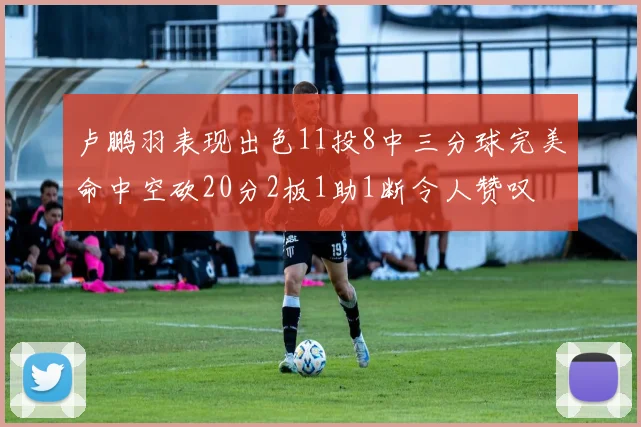 卢鹏羽表现出色11投8中三分球完美命中空砍20分2板1助1断令人赞叹
