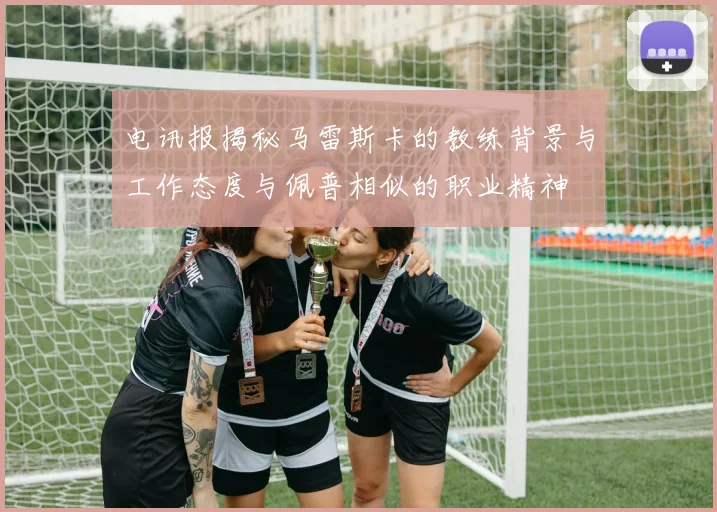 电讯报揭秘马雷斯卡的教练背景与工作态度与佩普相似的职业精神