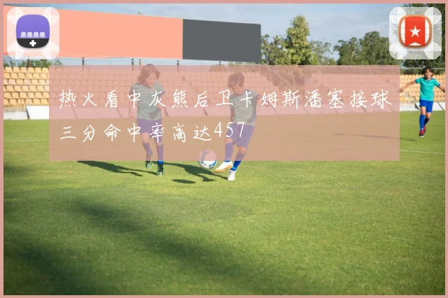 热火看中灰熊后卫卡姆斯潘塞接球三分命中率高达457