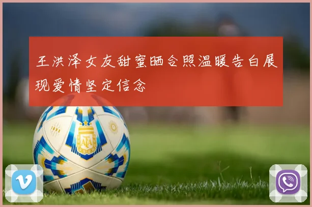 王洪泽女友甜蜜晒合照温暖告白展现爱情坚定信念