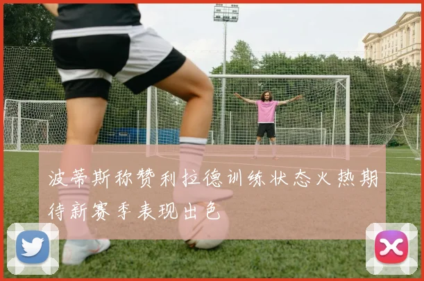 波蒂斯称赞利拉德训练状态火热期待新赛季表现出色