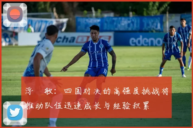 浮嶋敏：四国对决的高强度挑战将推动队伍迅速成长与经验积累