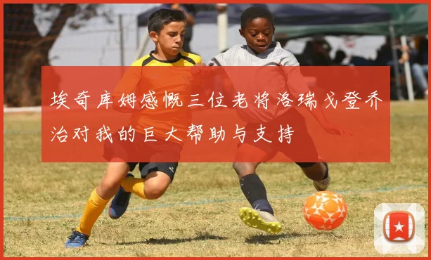 埃奇库姆感慨三位老将洛瑞戈登乔治对我的巨大帮助与支持