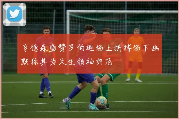 亨德森盛赞罗伯逊场上拼搏场下幽默称其为天生领袖典范