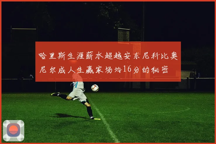 哈里斯生涯薪水超越安东尼科比奥尼尔成人生赢家场均16分的秘密