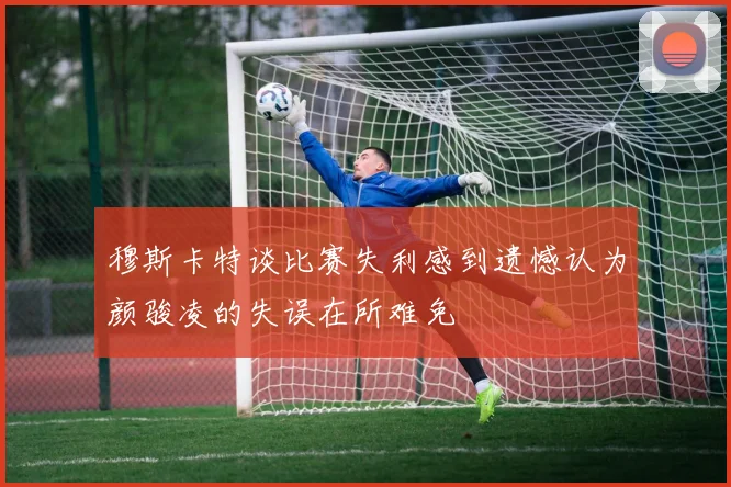 穆斯卡特谈比赛失利感到遗憾认为颜骏凌的失误在所难免