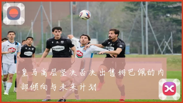 皇马高层坚决否决出售姆巴佩的内部倾向与未来计划