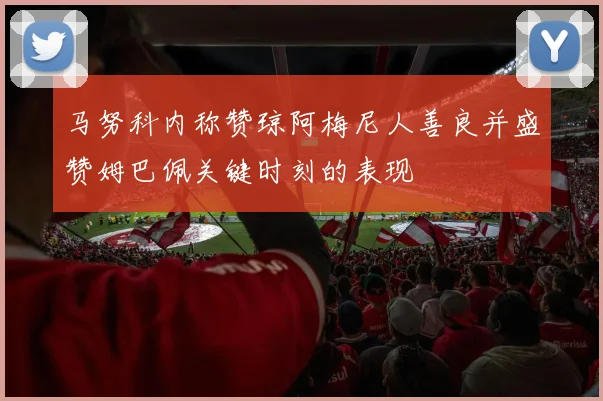 马努科内称赞琼阿梅尼人善良并盛赞姆巴佩关键时刻的表现