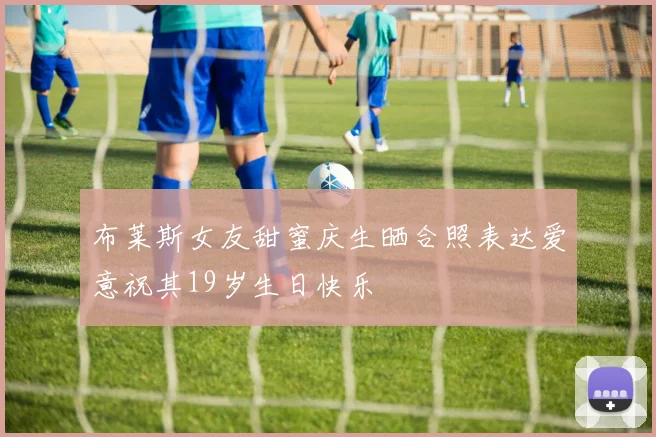布莱斯女友甜蜜庆生晒合照表达爱意祝其19岁生日快乐