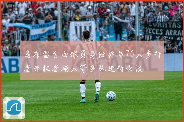 乌布雷自由球员身份将与76人步行者开拓者湖人等多队进行会谈