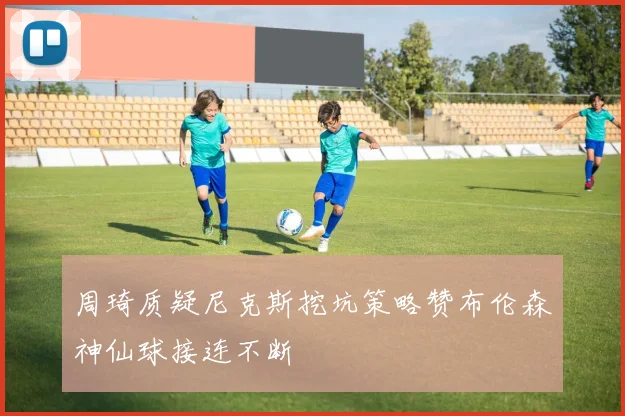 周琦质疑尼克斯挖坑策略赞布伦森神仙球接连不断