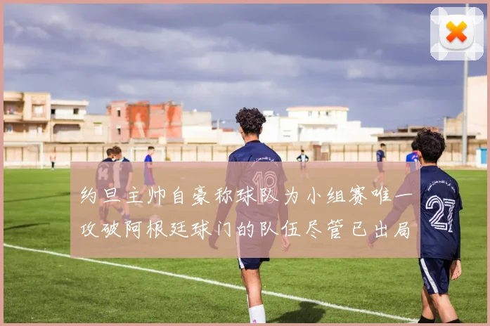 约旦主帅自豪称球队为小组赛唯一攻破阿根廷球门的队伍尽管已出局