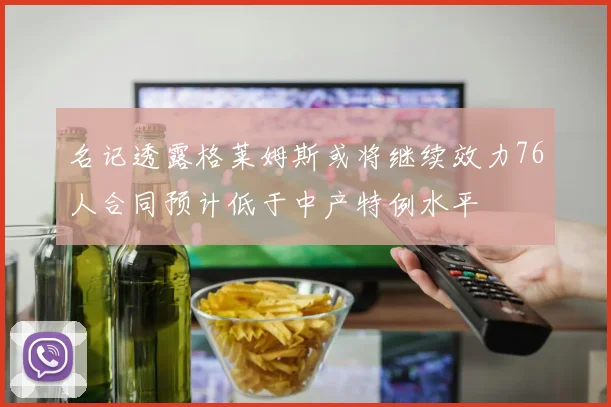 名记透露格莱姆斯或将继续效力76人合同预计低于中产特例水平