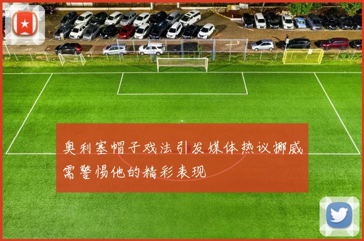 奥利塞帽子戏法引发媒体热议挪威需警惕他的精彩表现
