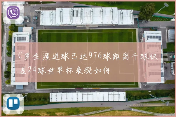 C罗生涯进球已达976球距离千球仅差24球世界杯表现如何