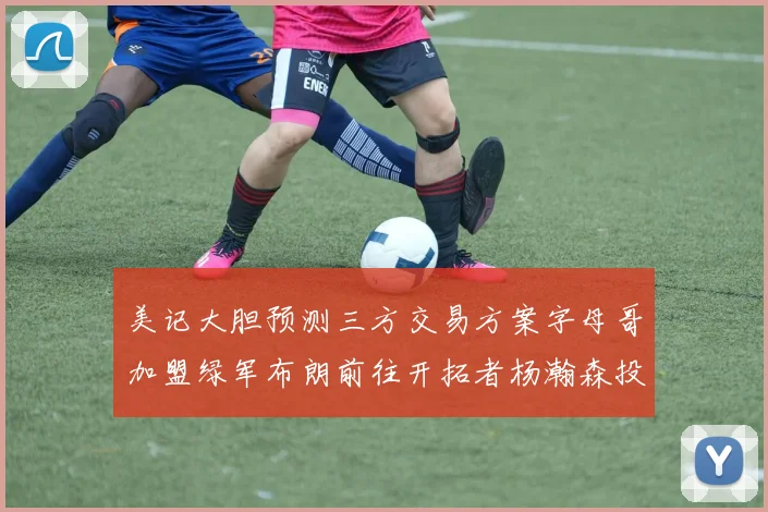 美记大胆预测三方交易方案字母哥加盟绿军布朗前往开拓者杨瀚森投奔雄鹿