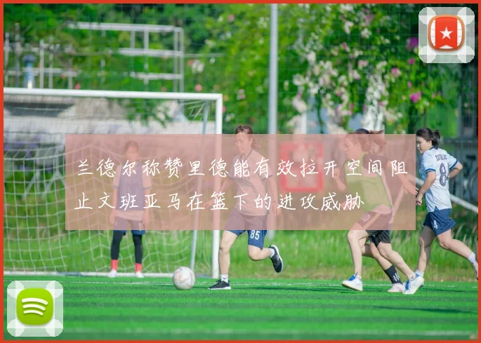 兰德尔称赞里德能有效拉开空间阻止文班亚马在篮下的进攻威胁